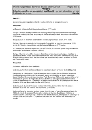 Oficina d’Organització de Proves d’Accés a la Universitat Pàgina 3 de 5
PAU 2012
Criteris específics de correcció i qualificació per ser fets públics un cop
finalitzades les proves Història
Exercici 2.
L’exercici es valorarà globalment amb 5 punts, distribuïts de la següent manera:
Pregunta 1
a) Descriviu el tipus de font i digueu de què tracta. (0’75 punts)
Cal que l’alumnat identifiqui la font com una fotografia (0’25 punts) on es mostra una imatge
d’un carrer de Madrid el 1936 amb una gran pancarta on es pot llegir la consigna ¡No pasarán!
(0’50 punts)
b) Digueu quin és el context històric de les dades que proporciona la font. (0’75 punts)
Cal que l’alumnat contextualitzi la font durant la Guerra Civil, el mes de novembre de 1936 i
enmig de l’ofensiva franquista per prendre la capital d’Espanya. (0’75 punts).
c) Comenteu els textos de la pancarta: ¡NO PASARÁN!; El Fascismo quiere conquistar Madrid;
Madrid será la tumba del Fascismo. (1 punt)
Cal que l’alumnat comenti les frases en el sentit de ser consignes que busquen mobilitzar la
població de Madrid envers la resistència enfront dels atacs franquistes (NO PASARÁN! ) i d’un
enemic calificat de Fascismo, així com també que la resistència portarà a la victòria (la tumba
del Fascismo) (1 punt)
Pregunta 2
Contesteu UNA de les dues qüestions:
a) Expliqueu l’evolució política de l’Espanya republicana durant la Guerra Civil. (2’50 punts)
La resposta de l’alumnat ha d’explicar la situació revolucionària que es desferma a partir de
l’esclat de la guerra, incongruent la repressió, les col·lectivitzacions, el govern presidit per
Largo Caballero i la importància creixent del Partit Comunista (1,25 punts); Igualment, ha de fer
referencia als governs de Negrín des de maig de 1937, a la reorganització i enfortiment de
l’Estat; a l’Exèrcit Popular; a l’estratègia de Negrín; i a la desfeta de la zona republicana des de
finals de 1938, que portarà a la derrota. n(1,25 punts).
b) Expliqueu la Guerra Civil des del punt de vista militar, destacant les diferents fases i
explicant DOS dels fets d’armes més importants. (2’50 punts)
L’alumnat ha de fer esment a les dues zones, descrivint-les, a l’avenç franquista de l’estiu de
1936; als intents de presa de Madrid; a les batalles de Brunete, Guadalajara i Belchite; a
l’ofensiva contra Catalunya, cap a València i a la Batalla de l’Ebre, a l’ocupació de Catalunya i a
l’ocupació de la zona centre (1,25) explicat breument dos fets d’armes dels anteriors (1,25
punts).
 