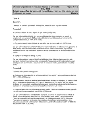 Oficina d’Organització de Proves d’Accés a la Universitat Pàgina 4 de 5
PAU 2012
Criteris específics de correcció i qualificació per ser fets públics un cop
finalitzades les proves Història
Opció B
Exercici 1.
L’exercici es valorarà globalment amb 5 punts, distribuïts de la següent manera:
Pregunta 1
a) Descriviu el tipus de font i digueu de què tracta. (0’75 punts)
Cal que l’alumnat identifiqui la font com una il·lustració o dibuix contenint un acudit, o,
simplement, com un acudit (0’25 punts), publicat en un periòdic català, el setmanari “La
Campana de Gràcia”, el 1901. (0’50 punts)
b) Digueu quin és el context històric de les dades que proporciona la font. (0’75 punts)
Cal que l’alumnat contextualitzi la font durant l’anomenada Crisi de la Restauració, posterior al
1898, enmig del qüestiona ment que diferents sectors polítics catalanistes, republicans,
socialistas i àdhuc part dels partits dinàstics, fan del sistema polític de la Restauració. (0’75
punts).
c) Expliqueu la imatge i el diàleg. (1 punt)
Cal que l’alumnat sigui capaç d’identificar la il·lustració i el diàleg en tant que crítica a la
corrupció electoral imperant durant el període de la Restauració, amb freqüents tupinades i
pràctiques com la d’introduir a les urnes vots de persones mortes, com reflecteix l’acudit (1
punt)
Pregunta 2
Contesteu UNA de les dues opcions:
a) Expliqueu el sistema polític de la Restauració, el “torn pacífic” i la corrupció electoral entre
1875 y 1898. (2’50 punts)
L’alumnat hauria d’explicar el fet de la restauració de la monarquia borbònica, la constitució de
1876 i les seves característiques (1,25 punts), el sistema de “torn pacífic”, els dos partits
dinàstics, fent esment als seus líders i a la corrupció electoral, consubstancial amb el sistema,
explicant en concret els seus mecanismes de funcionament (1,25 punts).
b) Expliqueu les condicions de vida de la classe obrera, l’associacionisme obrer i els diferents
corrents ideològics que va tenir fins al 1898. (2’50 punts)
Cal que l’alumnat expliqui el treball a les fabriques, la durada de les jornades de treball, el
treball infantil i en general les condicions de vida de la classe obrera. La clandestinitat de
l’associacionisme obrer fins a l’aprovació de la Llei d’Associacions de 1887 (1,25 punts);
l’anarquisme i les seves tendències diferenciades, sindicalistes i antisindicalistes i llurs
actuacions; igualment, cal fer esment del socialisme, amb la fundació de la UGT el 1888 i llur
actuació fins 1898 (1,25 punts)
 
