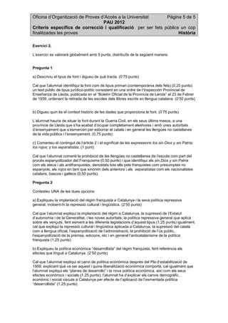 Oficina d’Organització de Proves d’Accés a la Universitat Pàgina 5 de 5
PAU 2012
Criteris específics de correcció i qualificació per ser fets públics un cop
finalitzades les proves Història
Exercici 2.
L’exercici es valorarà globalment amb 5 punts, distribuïts de la següent manera:
Pregunta 1
a) Descriviu el tipus de font i digueu de què tracta. (0’75 punts)
Cal que l’alumnat identifiqui la font com de tipus primari (contemporània dels fets) (0,25 punts)
un text públic de tipus jurídico-polític consistent en una ordre de l’Inspección Provincial de
Enseñanza de Lleida, publicada en el “Boletín Oficial de la Provincia de Lérida” el 23 de Febrer
de 1939, ordenant la retirada de les escoles dels llibres escrits en llengua catalana. (0’50 punts)
b) Digueu quin és el context històric de les dades que proporciona la font. (0’75 punts)
L’alumnat hauria de situar la font durant la Guerra Civil, en els seus últims mesos, a una
província de Lleida que s’ha acabat d’ocupar completament aleshores i amb unes autoritats
d’ensenyament que s’esmercen per esborrar el català i en general les llengües no castellanes
de la vida pública i l’ensenyament. (0,75 punts)
c) Comenteu el contingut de l’article 2 i el significat de les expressions los sin Dios y sin Patria;
los rojos; y los separatistas. (1 punt)
Cal que l’alumnat comenti la prohibició de les llengües no castellanes de l’escola com part del
procés espanyolitzador del Franquisme (0,50 punts) i que identifiqui als sin Dios y sin Patria
com els ateus i als antifranquistes, denostats tots ells pels franquistes com presumptes no
espanyols, als rojos en tant que sinònim dels anteriors i als separatistas com els nacionalistes
catalans, bascos i gallecs (0,50 punts).
Pregunta 2
Contesteu UNA de les dues opcions:
a) Expliqueu la implantació del règim franquista a Catalunya i la seva política repressiva
general, incloent-hi la repressió cultural i lingüística. (2’50 punts)
Cal que l’alumnat expliqui la implantació del règim a Catalunya, la supressió de l’Estatut
d’autonomia i de la Generalitat, i les noves autoritats; la política repressiva general que aplicà
sobre els vençuts, fent esment a les diferents legislacions d’aquest tipus (1,25 punts) igualment,
cal que expliqui la repressió cultural i lingüística aplicada a Catalunya, la supressió del català
com a llengua oficial, l’espanyolització de l’administració, la prohibició de l’ús públic,
l’espanyolització de la premsa, edicions, etc i en general l’anticatalanisme de la política
franquista (1,25 punts)
b) Expliqueu la política econòmica “desarrollista” del règim franquista, fent referència als
efectes que tingué a Catalunya. (2’50 punts)
Cal que l’alumnat expliqui el canvi de política econòmica després del Pla d’estabilització de
1959, explicant què va ser aquest i quina liberalització econòmica comportà, cal igualment que
l’alumnat expliqui els “planes de desarrollo” i la nova política econòmica, així com els seus
efectes econòmics i socials (1,25 punts); l’alumnat ha d’explicar els canvis demogràfic,
econòmic i social viscuts a Catalunya per efecte de l’aplicació de l’esmentada política
“desarrollista” (1,25 punts)
 
