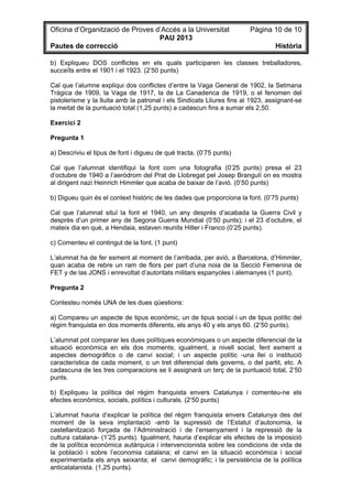 Oficina d’Organització de Proves d’Accés a la Universitat Pàgina 10 de 10
PAU 2013
Pautes de correcció Història
b) Expliqueu DOS conflictes en els quals participaren les classes treballadores,
succeïts entre el 1901 i el 1923. (2’50 punts)
Cal que l’alumne expliqui dos conflictes d’entre la Vaga General de 1902, la Setmana
Tràgica de 1909, la Vaga de 1917, la de La Canadenca de 1919, o el fenomen del
pistolerisme y la lluita amb la patronal i els Sindicats Lliures fins al 1923, assignant-se
la meitat de la puntuació total (1,25 punts) a cadascun fins a sumar els 2,50.
Exercici 2
Pregunta 1
a) Descriviu el tipus de font i digueu de què tracta. (0’75 punts)
Cal que l’alumnat identifiqui la font com una fotografia (0’25 punts) presa el 23
d’octubre de 1940 a l’aeròdrom del Prat de Llobregat pel Josep Brangulí on es mostra
al dirigent nazi Heinrich Himmler que acaba de baixar de l’avió. (0’50 punts)
b) Digueu quin és el context històric de les dades que proporciona la font. (0’75 punts)
Cal que l’alumnat situï la font el 1940, un any després d’acabada la Guerra Civil y
després d’un primer any de Segona Guerra Mundial (0’50 punts); i el 23 d’octubre, el
mateix dia en què, a Hendaia, estaven reunits Hitler i Franco (0’25 punts).
c) Comenteu el contingut de la font. (1 punt)
L’alumnat ha de fer esment al moment de l’arribada, per avió, a Barcelona, d’Himmler,
quan acaba de rebre un ram de flors per part d’una noia de la Secció Femenina de
FET y de las JONS i enrevoltat d’autoritats militars espanyoles i alemanyes (1 punt).
Pregunta 2
Contesteu només UNA de les dues qüestions:
a) Compareu un aspecte de tipus econòmic, un de tipus social i un de tipus polític del
règim franquista en dos moments diferents, els anys 40 y els anys 60. (2’50 punts).
L’alumnat pot comparar les dues polítiques econòmiques o un aspecte diferencial de la
situació econòmica en els dos moments; igualment, a nivell social, fent esment a
aspectes demogràfics o de canvi social; i un aspecte polític -una llei o institució
característica de cada moment, o un tret diferencial dels governs, o del partit, etc. A
cadascuna de les tres comparacions se li assignarà un terç de la puntuació total, 2’50
punts.
b) Expliqueu la política del règim franquista envers Catalunya i comenteu-ne els
efectes econòmics, socials, polítics i culturals. (2’50 punts)
L’alumnat hauria d’explicar la política del règim franquista envers Catalunya des del
moment de la seva implantació -amb la supressió de l’Estatut d’autonomia, la
castellanització forçada de l’Administració i de l’ensenyament i la repressió de la
cultura catalana- (1’25 punts). Igualment, hauria d’explicar els efectes de la imposició
de la política econòmica autàrquica i intervencionista sobre les condicions de vida de
la població i sobre l’economia catalana; el canvi en la situació econòmica i social
experimentada els anys seixanta; el canvi demogràfic; i la persistència de la política
anticatalanista. (1,25 punts).
 