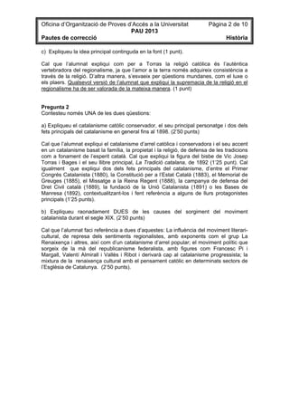 Oficina d’Organització de Proves d’Accés a la Universitat Pàgina 2 de 10
PAU 2013
Pautes de correcció Història
c) Expliqueu la idea principal continguda en la font (1 punt).
Cal que l’alumnat expliqui com per a Torras la religió catòlica és l’autèntica
vertebradora del regionalisme, ja que l’amor a la terra només adquireix consistència a
través de la religió. D’altra manera, s’esvaeix per qüestions mundanes, com el luxe o
els plaers. Qualsevol versió de l’alumnat que expliqui la supremacia de la religió en el
regionalisme ha de ser valorada de la mateixa manera. (1 punt)
Pregunta 2
Contesteu només UNA de les dues qüestions:
a) Expliqueu el catalanisme catòlic conservador, el seu principal personatge i dos dels
fets principals del catalanisme en general fins al 1898. (2’50 punts)
Cal que l’alumnat expliqui el catalanisme d’arrel catòlica i conservadora i el seu accent
en un catalanisme basat la família, la propietat i la religió, de defensa de les tradicions
com a fonament de l’esperit català. Cal que expliqui la figura del bisbe de Vic Josep
Torras i Bages i el seu llibre principal, La Tradició catalana, de 1892 (1’25 punt). Cal
igualment que expliqui dos dels fets principals del catalanisme, d’entre el Primer
Congrés Catalanista (1880), la Constitució per a l’Estat Català (1883), el Memorial de
Greuges (1885), el Missatge a la Reina Regent (1888), la campanya de defensa del
Dret Civil català (1889), la fundació de la Unió Catalanista (1891) o les Bases de
Manresa (1892), contextualitzant-los i fent referència a alguns de llurs protagonistes
principals (1’25 punts).
b) Expliqueu raonadament DUES de les causes del sorgiment del moviment
catalanista durant el segle XIX. (2’50 punts)
Cal que l’alumnat faci referència a dues d’aquestes: La influència del moviment literari-
cultural, de represa dels sentiments regionalistes, amb exponents com el grup La
Renaixença i altres, així com d’un catalanisme d’arrel popular; el moviment polític que
sorgeix de la mà del republicanisme federalista, amb figures com Francesc Pi i
Margall, Valentí Almirall i Vallès i Ribot i derivarà cap al catalanisme progressista; la
mixtura de la renaixença cultural amb el pensament catòlic en determinats sectors de
l’Església de Catalunya. (2’50 punts).
 