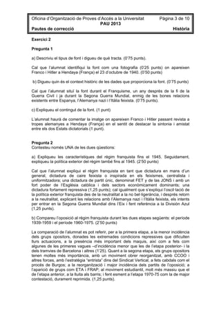 Oficina d’Organització de Proves d’Accés a la Universitat Pàgina 3 de 10
PAU 2013
Pautes de correcció Història
Exercici 2
Pregunta 1
a) Descriviu el tipus de font i digueu de què tracta. (0’75 punts).
Cal que l’alumnat identifiqui la font com una fotografia (0’25 punts) on apareixen
Franco i Hitler a Hendaya (França) el 23 d’octubre de 1940. (0’50 punts)
b) Digueu quin és el context històric de les dades que proporciona la font. (0’75 punts)
Cal que l’alumnat situï la font durant el Franquisme, un any després de la fi de la
Guerra Civil i ja durant la Segona Guerra Mundial, enmig de les bones relacions
existents entre Espanya, l’Alemanya nazi i l’Itàlia feixista. (0’75 punts).
c) Expliqueu el contingut de la font. (1 punt)
L’alumnat haurà de comentar la imatge on apareixen Franco i Hitler passant revista a
tropes alemanyes a Hendaya (França) en el sentit de destacar la sintonia i amistat
entre els dos Estats dictatorials (1 punt).
Pregunta 2
Contesteu només UNA de les dues qüestions:
a) Expliqueu les característiques del règim franquista fins el 1945. Seguidament,
expliqueu la política exterior del règim també fins al 1945. (2’50 punts)
Cal que l’alumnat expliqui el règim franquista en tant que dictadura en mans d’un
general, dictadura de caire feixista o inspirada en els feixismes, centralista i
uniformitzadora; una dictadura de partit únic, denominat FET y de las JONS i amb un
fort poder de l’Església catòlica i dels sectors econòmicament dominants; una
dictadura fortament repressiva (1,25 punts); cal igualment que s’expliqui l’oscil·lació de
la política exterior franquista des de la neutralitat a la no bel·ligerància, i després retorn
a la neutralitat, explicant les relacions amb l’Alemanya nazi i l’Itàlia feixista, els intents
per entrar en la Segona Guerra Mundial dins l’Eix i fent referència a la División Azul
(1,25 punts).
b) Compareu l’oposició al règim franquista durant les dues etapes següents: el període
1939-1959 i el període 1960-1975. (2’50 punts)
La comparació de l’alumnat es pot referir, per a la primera etapa, a la menor incidència
dels grups opositors, donades les extremades condicions repressives que dificulten
llurs actuacions, a la presència més important dels maquis, així com a fets com
algunes de les primeres vagues –d’incidència menor que les de l’etapa posterior- i la
dels tramvies de Barcelona i altres (1’25). Quant a la segona etapa, els grups opositors
tenen moltes més importància, amb un moviment obrer reorganitzat, amb CCOO i
altres forces, amb l’estratègia “entrista” dins del Sindicat Vertical, a fets cabdals com el
procés de Burgos; a la reorganització i major incidència dels partits de l’oposició; a
l’aparició de grups com ETA i FRAP; al moviment estudiantil, molt més massiu que el
de l’etapa anterior, a la lluita als barris; i fent esment a l’etapa 1970-75 com la de major
contestació, durament reprimida. (1,25 punts).
 