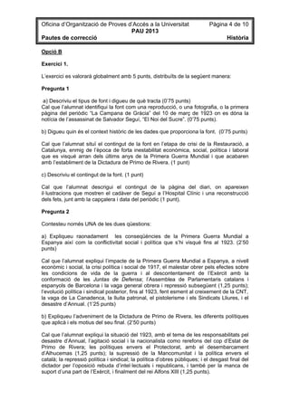 Oficina d’Organització de Proves d’Accés a la Universitat Pàgina 4 de 10
PAU 2013
Pautes de correcció Història
Opció B
Exercici 1.
L’exercici es valorarà globalment amb 5 punts, distribuïts de la següent manera:
Pregunta 1
a) Descriviu el tipus de font i digueu de què tracta (0’75 punts)
Cal que l’alumnat identifiqui la font com una reproducció, o una fotografia, o la primera
pàgina del periòdic “La Campana de Gràcia” del 10 de març de 1923 on es dóna la
notícia de l’assassinat de Salvador Seguí, “El Noi del Sucre”. (0’75 punts).
b) Digueu quin és el context històric de les dades que proporciona la font. (0’75 punts)
Cal que l’alumnat situï el contingut de la font en l’etapa de crisi de la Restauració, a
Catalunya, enmig de l’època de forta inestabilitat econòmica, social, política i laboral
que es visqué arran dels últims anys de la Primera Guerra Mundial i que acabaren
amb l’establiment de la Dictadura de Primo de Rivera. (1 punt)
c) Descriviu el contingut de la font. (1 punt)
Cal que l’alumnat descrigui el contingut de la pàgina del diari, on apareixen
il·lustracions que mostren el cadàver de Seguí a l’Hospital Clínic i una reconstrucció
dels fets, junt amb la capçalera i data del periòdic (1 punt).
Pregunta 2
Contesteu només UNA de les dues qüestions:
a) Expliqueu raonadament les conseqüències de la Primera Guerra Mundial a
Espanya així com la conflictivitat social i política que s’hi visqué fins al 1923. (2’50
punts)
Cal que l’alumnat expliqui l’impacte de la Primera Guerra Mundial a Espanya, a nivell
econòmic i social, la crisi política i social de 1917, el malestar obrer pels efectes sobre
les condicions de vida de la guerra i al descontentament de l’Exèrcit amb la
conformació de les Juntas de Defensa; l’Assemblea de Parlamentaris catalans i
espanyols de Barcelona i la vaga general obrera i repressió subsegüent (1,25 punts);
l’evolució política i sindical posterior, fins al 1923, fent esment al creixement de la CNT,
la vaga de La Canadenca, la lluita patronal, el pistolerisme i els Sindicats Lliures, i el
desastre d’Annual. (1’25 punts)
b) Expliqueu l’adveniment de la Dictadura de Primo de Rivera, les diferents polítiques
que aplicà i els motius del seu final. (2’50 punts)
Cal que l’alumnat expliqui la situació del 1923, amb el tema de les responsabilitats pel
desastre d’Annual, l’agitació social i la nacionalista como rerefons del cop d’Estat de
Primo de Rivera; les polítiques envers el Protectorat, amb el desembarcament
d’Alhucemas (1,25 punts); la supressió de la Mancomunitat i la política envers el
català; la repressió política i sindical; la política d’obres públiques; i el desgast final del
dictador per l’oposició rebuda d’intel·lectuals i republicans, i també per la manca de
suport d’una part de l’Exèrcit, i finalment del rei Alfons XIII (1,25 punts).
 