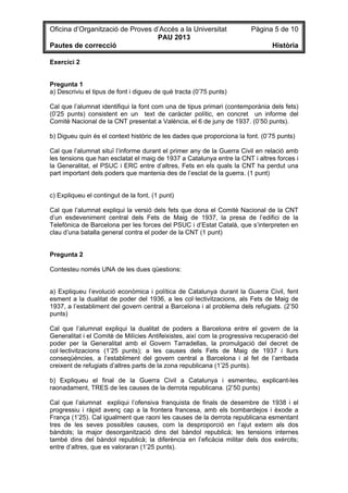 Oficina d’Organització de Proves d’Accés a la Universitat Pàgina 5 de 10
PAU 2013
Pautes de correcció Història
Exercici 2
Pregunta 1
a) Descriviu el tipus de font i digueu de què tracta (0’75 punts)
Cal que l’alumnat identifiqui la font com una de tipus primari (contemporània dels fets)
(0’25 punts) consistent en un text de caràcter polític, en concret un informe del
Comitè Nacional de la CNT presentat a València, el 6 de juny de 1937. (0’50 punts).
b) Digueu quin és el context històric de les dades que proporciona la font. (0’75 punts)
Cal que l’alumnat situï l’informe durant el primer any de la Guerra Civil en relació amb
les tensions que han esclatat el maig de 1937 a Catalunya entre la CNT i altres forces i
la Generalitat, el PSUC i ERC entre d’altres, Fets en els quals la CNT ha perdut una
part important dels poders que mantenia des de l’esclat de la guerra. (1 punt)
c) Expliqueu el contingut de la font. (1 punt)
Cal que l’alumnat expliqui la versió dels fets que dona el Comitè Nacional de la CNT
d’un esdeveniment central dels Fets de Maig de 1937, la presa de l’edifici de la
Telefònica de Barcelona per les forces del PSUC i d’Estat Català, que s’interpreten en
clau d’una batalla general contra el poder de la CNT (1 punt)
Pregunta 2
Contesteu només UNA de les dues qüestions:
a) Expliqueu l’evolució econòmica i política de Catalunya durant la Guerra Civil, fent
esment a la dualitat de poder del 1936, a les col·lectivitzacions, als Fets de Maig de
1937, a l’establiment del govern central a Barcelona i al problema dels refugiats. (2’50
punts)
Cal que l’alumnat expliqui la dualitat de poders a Barcelona entre el govern de la
Generalitat i el Comitè de Milícies Antifeixistes, així com la progressiva recuperació del
poder per la Generalitat amb el Govern Tarradellas, la promulgació del decret de
col·lectivitzacions (1’25 punts); a les causes dels Fets de Maig de 1937 i llurs
conseqüències, a l’establiment del govern central a Barcelona i al fet de l’arribada
creixent de refugiats d’altres parts de la zona republicana (1’25 punts).
b) Expliqueu el final de la Guerra Civil a Catalunya i esmenteu, explicant-les
raonadament, TRES de les causes de la derrota republicana. (2’50 punts)
Cal que l’alumnat expliqui l’ofensiva franquista de finals de desembre de 1938 i el
progressiu i ràpid avenç cap a la frontera francesa, amb els bombardejos i èxode a
França (1’25). Cal igualment que raoni les causes de la derrota republicana esmentant
tres de les seves possibles causes, com la desproporció en l’ajut extern als dos
bàndols; la major desorganització dins del bàndol republicà; les tensions internes
també dins del bàndol republicà; la diferència en l’eficàcia militar dels dos exèrcits;
entre d’altres, que es valoraran (1’25 punts).
 