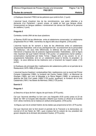 Oficina d’Organització de Proves d’Accés a la Universitat Pàgina 7 de 10
PAU 2013
Pautes de correcció Història
c) Expliqueu breument TRES de les peticions que conté la font. (1 punt)
L’alumnat haurà d’explicar tres de les reivindicacions, que estan referides a la
demanda d’un Parlament i govern propis, el català en tant que llengua oficial,
l’ensenyament en llengua catalana i nomenament de càrrecs de l’Estat en la persona
de catalans (1 punt).
Pregunta 2
Contesteu només UNA de les dues qüestions:
a) Raoneu DUES de les diferències entre el catalanisme conservador i el catalanisme
progressista fins al 1898, i esmenteu-ne alguns dels seus dirigents. (2’50 punts)
L’alumnat hauria de fer esment a dues de les diferències entre el catalanisme
progressista federalista -amb el seu plantejament del reconeixement de la personalitat
de Catalunya i els seus trets diferencials, la defensa del seu dret específic i la
intervenció a Espanya des de postures regeneracionistes i federalistes-, sent la figura
més important del qual Valentí Almirall (1’25 punts) i el catalanisme d’arrel catòlica i
conservadora representat pel bisbe Torras i Bages amb el seu accent, no en el
progressisme federalista, sinó en un catalanisme basat la família, la propietat i la
religió, i la seva defensa de les tradicions com a fonament de l’esperit català. (1’25
punts).
b) Expliqueu els principals fets i realitzacions del catalanisme polític en el període de la
Restauració (1875-1898) (2’50 punts).
L’alumnat hauria d’explicar i contextualitzar fets i realitzacions com la reunió del Primer
Congrés Catalanista (1880), la fundació del Centre Català (1882) i el Memorial de
Greuges (1885), així com el Missatge a la Reina Regent (1888), la campanya de
defensa del Dret Civil català (1889) (1’25 punts); igualment, la fundació de la Unió
Catalanista (1891) i les Bases de Manresa (1892) (1’25 punts).
Exercici 2
Pregunta 1
a) Descriviu el tipus de font i digueu de què tracta. (0’75 punts).
Cal que l’alumnat identifiqui la font com una fotografia (0’25 punts) presa el 23 de
febrer de 1981 al Congrés dels Diputats a Madrid que mostra un oficial de la Guàrdia
Civil i altres membres de la mateixa en actitud amenaçadora. (0’50 punts)
b) Digueu quin és el context històric de les dades que proporciona la font. (0’75 punts)
Cal que l’alumnat situï la font durant el període de la Transició a la democràcia, en
concret el 23 de Febrer de 1981, quan s’estava fent la votació de nou president del
govern després de la dimissió del president Suárez. (0’75 punts).
 