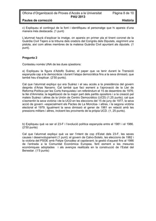 Oficina d’Organització de Proves d’Accés a la Universitat Pàgina 8 de 10
PAU 2013
Pautes de correcció Història
c) Expliqueu el contingut de la font i identifiqueu el personatge que hi apareix d’una
manera més destacada. (1 punt)
L’alumnat haurà d’explicar la imatge, on apareix en primer pla el tinent coronel de la
Guàrdia Civil Tejero a la tribuna dels oradors del Congrés dels Diputats, esgrimint una
pistola, així com altres membres de la mateixa Guàrdia Civil apuntant als diputats. (1
punt).
Pregunta 2
Contesteu només UNA de les dues qüestions:
a) Expliqueu la figura d’Adolfo Suárez, el paper que va tenir durant la Transició
espanyola cap a la democràcia i durant l’etapa democràtica fins a la seva dimissió, que
també heu d’explicar. (2’50 punts).
Cal que l’alumnat expliqui qui era Suárez i el seu accés a la presidència del govern
després d’Arias Navarro. Cal també que faci esment a l’aprovació de la Llei de
Reforma Política per les Corts franquistes i en referèndum el 15 de desembre de 1976;
la llei d’Amnistia; la legalització de la major part dels partits opositors i a la creació pel
mateix Suárez i altres de la Unión de Centro Democrático (UCD) (1,25 punts); cal que
s’esmentin la seva victòria i de la UCD en les eleccions del 15 de juny de 1977, la seva
acció de govern –especialment els Pactes de La Moncloa- i altres, i la segona victòria
electoral el 1979. Igualment la seva dimissió el gener de 1981 en relació amb les
pressions militars i altres, incloent les provinents de la pròpia UCD. (1, 25 punts).
b) Expliqueu què va ser el 23-F i l’evolució política espanyola entre el 1981 i el 1986.
(2’50 punts)
Cal que l’alumnat expliqui què va ser l’intent de cop d’Estat dels 23-F, les seves
causes i desenvolupament (1 punt); el govern de Calvo-Sotelo, les eleccions de 1982 i
la victòria del PSOE amb Felipe González al capdavant; la gestió d’aquest fins al 1986
de l’entrada a la Comunitat Econòmica Europea, fent esment a les mesures
econòmiques adoptades i als avenços realitzats en la construcció de l’Estat del
Benestar. (1’5 punts)
 