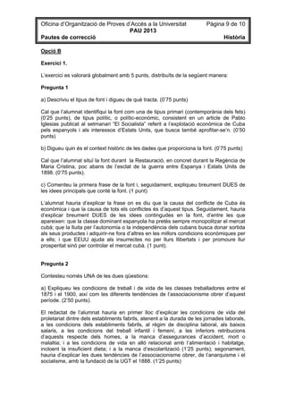 Oficina d’Organització de Proves d’Accés a la Universitat Pàgina 9 de 10
PAU 2013
Pautes de correcció Història
Opció B
Exercici 1.
L’exercici es valorarà globalment amb 5 punts, distribuïts de la següent manera:
Pregunta 1
a) Descriviu el tipus de font i digueu de què tracta. (0’75 punts)
Cal que l’alumnat identifiqui la font com una de tipus primari (contemporània dels fets)
(0’25 punts), de tipus polític, o polític-econòmic, consistent en un article de Pablo
Iglesias publicat al setmanari “El Socialista” referit a l’explotació econòmica de Cuba
pels espanyols i als interessos d’Estats Units, que busca també aprofitar-se’n. (0’50
punts)
b) Digueu quin és el context històric de les dades que proporciona la font. (0’75 punts)
Cal que l’alumnat situï la font durant la Restauració, en concret durant la Regència de
Maria Cristina, poc abans de l’esclat de la guerra entre Espanya i Estats Units de
1898. (0’75 punts).
c) Comenteu la primera frase de la font i, seguidament, expliqueu breument DUES de
les idees principals que conté la font. (1 punt)
L’alumnat hauria d’explicar la frase on es diu que la causa del conflicte de Cuba és
econòmica i que la causa de tots els conflictes és d’aquest tipus. Seguidament, hauria
d’explicar breument DUES de les idees contingudes en la font, d’entre les que
apareixen: que la classe dominant espanyola ha pretès sempre monopolitzar el mercat
cubà; que la lluita per l’autonomia o la independència dels cubans busca donar sortida
als seus productes i adquirir-ne fora d’altres en les millors condicions econòmiques per
a ells; i que EEUU ajuda als insurrectes no per llurs llibertats i per promoure llur
prosperitat sinó per controlar el mercat cubà. (1 punt).
Pregunta 2
Contesteu només UNA de les dues qüestions:
a) Expliqueu les condicions de treball i de vida de les classes treballadores entre el
1875 i el 1900, així com les diferents tendències de l’associacionisme obrer d’aquest
període. (2’50 punts).
El redactat de l’alumnat hauria en primer lloc d’explicar les condicions de vida del
proletariat dintre dels establiments fabrils, atenent a la durada de les jornades laborals,
a les condicions dels establiments fabrils, al règim de disciplina laboral, als baixos
salaris, a les condicions del treball infantil i femení, a les inferiors retribucions
d’aquests respecte dels homes, a la manca d’assegurances d’accident, mort o
malaltia; i a les condicions de vida en allò relacionat amb l’alimentació i habitatge,
incloent la insuficient dieta; i a la manca d’escolarització (1’25 punts); segonament,
hauria d’explicar les dues tendències de l’associacionisme obrer, de l’anarquisme i el
socialisme, amb la fundació de la UGT el 1888. (1’25 punts)
 