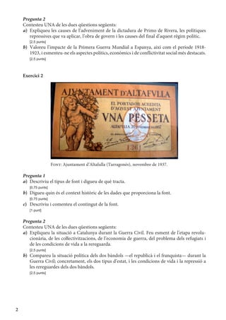 2
Pregunta 2
Contesteu UNA de les dues qüestions següents:
a)	 Expliqueu les causes de l’adveniment de la dictadura de Primo de Rivera, les polítiques
repressives que va aplicar, l’obra de govern i les causes del final d’aquest règim polític.
	 [2,5 punts]
b)	 Valoreu l’impacte de la Primera Guerra Mundial a Espanya, així com el període 1918-
1923, i esmenteu-ne els aspectes polítics, econòmics i de conflictivitat social més destacats.
	 [2,5 punts]
Exercici 2
Font: Ajuntament d’Altafulla (Tarragonès), novembre de 1937.
Pregunta 1
a)	 Descriviu el tipus de font i digueu de què tracta.
	 [0,75 punts]
b)	 Digueu quin és el context històric de les dades que proporciona la font.
	 [0,75 punts]
c)	 Descriviu i comenteu el contingut de la font.
	 [1 punt]
Pregunta 2
Contesteu UNA de les dues qüestions següents:
a)	 Expliqueu la situació a Catalunya durant la Guerra Civil. Feu esment de l’etapa revolu­
cionària, de les coŀlectivitzacions, de l’economia de guerra, del problema dels refugiats i
de les condicions de vida a la rereguarda.
	 [2,5 punts]
b)	 Compareu la situació política dels dos bàndols —el republicà i el franquista— durant la
Guerra Civil; concretament, els dos tipus d’estat, i les condicions de vida i la repressió a
les rereguardes dels dos bàndols.
	 [2,5 punts]
 