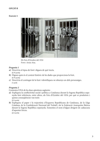 3
OPCIÓ B
Exercici 1
Els Fets d’Octubre del 1934
Font: Arxiu Aisa.
Pregunta 1
a)	 Descriviu el tipus de font i digueu de què tracta.
	 [0,75 punts]
b)	 Digueu quin és el context històric de les dades que proporciona la font.
	 [0,75 punts]
c)	 Descriviu el contingut de la font i identifiqueu-ne almenys un dels personatges.
	 [1 punt]
Pregunta 2
Contesteu UNA de les dues qüestions següents:
a)	 Expliqueu la conflictivitat social i política a Catalunya durant la Segona República espa-
nyola fent referència, entre altres, als Fets d’Octubre del 1934, per què es produïren i
quines conseqüències van tenir.
	 [2,5 punts]
b)	Expliqueu el paper i la trajectòria d’Esquerra Republicana de Catalunya, de la Lliga
Catalana, de la Confederació Nacional del Treball i de la Federació Anarquista Ibèrica
durant la Segona República espanyola. Esmenteu el nom d’algun dirigent de cadascuna
d’aquestes forces.
	 [2,5 punts]
 