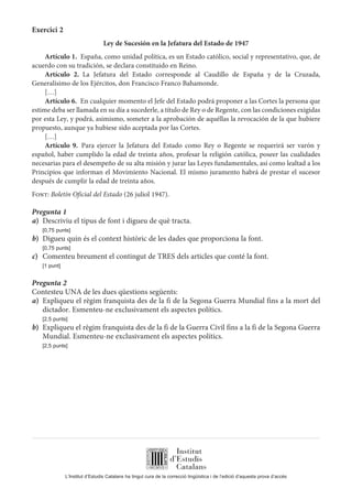 L’Institut d’Estudis Catalans ha tingut cura de la correcció lingüística i de l’edició d’aquesta prova d’accés
Exercici 2
Ley de Sucesión en la Jefatura del Estado de 1947
Artículo 1.  España, como unidad política, es un Estado católico, social y representativo, que, de
acuerdo con su tradición, se declara constituido en Reino.
Artículo 2. La Jefatura del Estado corresponde al Caudillo de España y de la Cruzada,
Generalísimo de los Ejércitos, don Francisco Franco Bahamonde.
[…]
Artículo 6.  En cualquier momento el Jefe del Estado podrá proponer a las Cortes la persona que
estime deba ser llamada en su día a sucederle, a título de Rey o de Regente, con las condiciones exigidas
por esta Ley, y podrá, asimismo, someter a la aprobación de aquéllas la revocación de la que hubiere
propuesto, aunque ya hubiese sido aceptada por las Cortes.
[…]
Artículo 9. Para ejercer la Jefatura del Estado como Rey o Regente se requerirá ser varón y
español, haber cumplido la edad de treinta años, profesar la religión católica, poseer las cualidades
necesarias para el desempeño de su alta misión y jurar las Leyes fundamentales, así como lealtad a los
Principios que informan el Movimiento Nacional. El mismo juramento habrá de prestar el sucesor
después de cumplir la edad de treinta años.
Font: Boletín Oficial del Estado (26 juliol 1947).
Pregunta 1
a)	 Descriviu el tipus de font i digueu de què tracta.
	 [0,75 punts]
b)	 Digueu quin és el context històric de les dades que proporciona la font.
	 [0,75 punts]
c)	 Comenteu breument el contingut de TRES dels articles que conté la font.
	 [1 punt]
Pregunta 2
Contesteu UNA de les dues qüestions següents:
a)	 Expliqueu el règim franquista des de la fi de la Segona Guerra Mundial fins a la mort del
dictador. Esmenteu-ne exclusivament els aspectes polítics.
	 [2,5 punts]
b)	 Expliqueu el règim franquista des de la fi de la Guerra Civil fins a la fi de la Segona Guerra
Mundial. Esmenteu-ne exclusivament els aspectes polítics.
	 [2,5 punts]
 