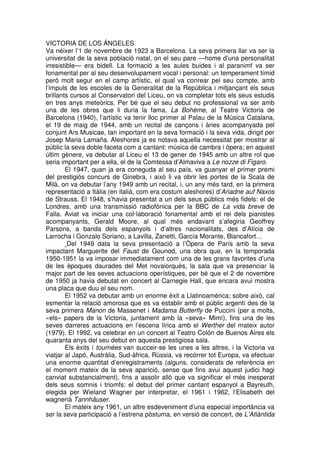 VICTORIA DE LOS ÁNGELES
Va néixer l’1 de novembre de 1923 a Barcelona. La seva primera llar va ser la
universitat de la seva població natal, on el seu pare —home d’una personalitat
irresistible— era bidell. La formació a les aules buides i al paranimf va ser
fonamental per al seu desenvolupament vocal i personal: un temperament tímid
però molt segur en el camp artístic, el qual va conrear pel seu compte, amb
l’impuls de les escoles de la Generalitat de la República i mitjançant els seus
brillants cursos al Conservatori del Liceu, on va completar tots els seus estudis
en tres anys meteòrics. Per bé que el seu debut no professional va ser amb
una de les obres que li duria la fama, La Bohème, al Teatre Victoria de
Barcelona (1940), l’artístic va tenir lloc primer al Palau de la Música Catalana,
el 19 de maig de 1944, amb un recital de cançons i àries acompanyada pel
conjunt Ars Musicae, tan important en la seva formació i la seva vida, dirigit per
Josep Maria Lamaña. Aleshores ja es notava aquella necessitat per mostrar al
públic la seva doble faceta com a cantant: música de cambra i òpera; en aquest
últim gènere, va debutar al Liceu el 13 de gener de 1945 amb un altre rol que
seria important per a ella, el de la Comtessa d’Almaviva a Le nozze di Figaro.
El 1947, quan ja era coneguda al seu país, va guanyar el primer premi
del prestigiós concurs de Ginebra, i això li va obrir les portes de la Scala de
Milà, on va debutar l’any 1949 amb un recital, i, un any més tard, en la primera
representació a Itàlia (en italià, com era costum aleshores) d’Ariadne auf Naxos
de Strauss. El 1948, s’havia presentat a un dels seus públics més fidels: el de
Londres, amb una transmissió radiofònica per la BBC de La vida breve de
Falla. Aviat va iniciar una col·laboració fonamental amb el rei dels pianistes
acompanyants, Gerald Moore, al qual més endavant s’afegiria Geoffrey
Parsons, a banda dels espanyols i d’altres nacionalitats, des d’Alícia de
Larrocha i Gonzalo Soriano, a Lavilla, Zanetti, García Morante, Blancafort…
Del 1949 data la seva presentació a l’Òpera de París amb la seva
impactant Marguerite del Faust de Gounod, una obra que, en la temporada
1950-1951 la va imposar immediatament com una de les grans favorites d’una
de les èpoques daurades del Met novaiorquès, la sala que va presenciar la
major part de les seves actuacions operístiques, per bé que el 2 de novembre
de 1950 ja havia debutat en concert al Carnegie Hall, que encara avui mostra
una placa que duu el seu nom.
El 1952 va debutar amb un enorme èxit a Llatinoamèrica; sobre això, cal
esmentar la relació amorosa que es va establir amb el públic argentí des de la
seva primera Manon de Massenet i Madama Butterfly de Puccini (per a molts,
«els» papers de la Victoria, juntament amb la «seva» Mimí), fins una de les
seves darreres actuacions en l’escena lírica amb el Werther del mateix autor
(1979). El 1992, va celebrar en un concert al Teatro Colón de Buenos Aires els
quaranta anys del seu debut en aquesta prestigiosa sala.
Els èxits i tournées van succeir-se les unes a les altres, i la Victoria va
viatjar al Japó, Austràlia, Sud-àfrica, Rússia, va recórrer tot Europa, va efectuar
una enorme quantitat d’enregistraments (alguns, considerats de referència en
el moment mateix de la seva aparició, sense que fins avui aquest judici hagi
canviat substancialment), fins a assolir allò que va significar el més inesperat
dels seus somnis i triomfs: el debut del primer cantant espanyol a Bayreuth,
elegida per Wieland Wagner per interpretar, el 1961 i 1962, l’Elisabeth del
wagnerià Tannhäuser.
El mateix any 1961, un altre esdeveniment d’una especial importància va
ser la seva participació a l’estrena pòstuma, en versió de concert, de L’Atlàntida

 