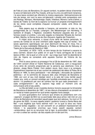 de Falla al Liceu de Barcelona. En aquest context, no podem deixar d’esmentar
la seva col·laboració amb Pau Casals, amb qui la unia una admiració recíproca,
i la seva tasca constant per difondre la música espanyola i llatinoamericana de
tots els temps, així com la seva col·laboració i amistat amb compositors com
ara Rodrigo, Mompou, Montsalvatge, Esplà, Vilalobos, Moreno i tants d’altres, a
banda de Toldrà: la mort de la soprano va truncar un projecte d’enregistrament
de les obres vocal completes d’aquest compositor català, amb Alícia de
Larrocha.
Dels papers que va abordar a l’escena, cal esmentar, si més no, les
protagonistes de La Traviata, Lohengrin, Die Meistersinger von Nürnberg, Il
barbiere di Siviglia, I Pagliacci, Cavalleria Rusticana (aquests dos en una
famosa ocasió a Londres, i una sola vegada va interpretar Micaela de Carmen
al Met), Martha, la Donna Anna de Don Giovanni, Agathe del Freischütz…
A mitjan anys seixanta, a causa d’una sèrie de factors personals, la
carrera de l’artista es va anar orientant cada vegada més cap al recital, i les
seves aparicions operístiques van anar disminuint de mica en mica, fins a
l’última, la seva inoblidable Mélisande a Pelléas et Mélisande de Debussy al
Teatro de la Zarzuela de Madrid el 1980.
Tanmateix, el 1978 i 1979, va tenir temps de dur finalment a escena la
seva Carmen, davant d’un públic en el qual hi havia col·legues de la seva
època al Met, i de la qual un crític va dir: «qui cregui que l’estil ha abandonat el
món de l’òpera es consolarà amb aquesta Carmen de Victoria de los
Ángeles…».
Però la seva carrera va prosseguir fins al 28 de desembre de 1997, data
de l’últim concert oficial al Teatre Nacional de Catalunya, com a inauguració
d’una sèrie de concerts programats per la persona que aleshores n’era el
director, Josep Maria Flotats. Com podem veure, llocs nous o ja coneguts.
Especialment important és el seu concert de celebració del debut al Palau de la
Música el 1989, la seva participació —tan distingida i allunyada de qualsevol
polèmica— en la cerimònia de clausura dels Jocs Olímpics de Barcelona el
1992, així com el seu molt desitjat retorn a la sala del Liceu també aquell
mateix any, amb un concert antològic per l’acollida entusiasta que va rebre. El
domini i la predilecció pel cant de cambra han fet que cada presentació —o
cada enregistrament— de la soprano hagi estat un moment únic de
comunicació amb el seu públic.
La filla del bidell va ser investida doctora honoris causa per la Universitat
de Barcelona el desembre de 1987, i el seu discurs d’acceptació va consistir en
un recital al mateix paranimf en què tantes vegades havia assajat.
La jove guanyadora d’un concurs que encara es presentava com una
«aspirant» al paper de Mimí es va acomiadar dels seus amics i del món en una
clínica de Barcelona tot recordant aquell paper que tant adorava. Va morir el 15
de gener de 2005, i la seva capella ardent i posterior funeral a Santa Maria del
Mar —una església que havia estimat molt i en la qual la seva veu havia
ressonat tantes vegades— es van convertir en un plebiscit impressionant de
l’afecte i la popularitat enormes que havia assolit aquesta cantant
«aristocràtica» que no va renunciar mai al rigor, la profunditat i la discreció en
un món a voltes tan vanitós i de fals oripells com el del cant líric.
JORGE BINAGHI

 