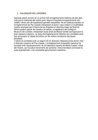 1. VALORACIÓ DE L’INTERÈS:
Aquesta edició reuneix en un primer CD enregistraments històrics de dos dels
més grans intèrprets del nostre país. Alguns d’aquests enregistraments són
inèdits i altres són de localització gairebé impossible. No és habitual escoltar un
enregistrament de Pau Casals interpretant al piano i aquí trobem a l’inoblidable
mestre acompanyant Victoria de los Ángeles en diversos lieder de Brahms.
Alhora podem gaudir de Casals a la batuta, al capdavant del Collegium
Musicum de Londres, interpretant dues àries de Mozart també acompanyant la
gran soprano catalana. La resta d’enregistraments històrics són veritables joies
que ara posem a l’abast de tothom en les millors condicions tècniques
possibles.
L’edició es completa amb un segon CD on diversos intèrprets joves donen vida
a diverses cançons de Pau Casals. L’enregistrament d’aquestes cançons ha
comptat amb l’assessorament i la col·laboració experta de Marta Casals, vídua
del mestre, qui ha sabut transmetre als cantants i instrumentistes convocats la
justa expressivitat i una musicalitat genuïnament casaliana.

 