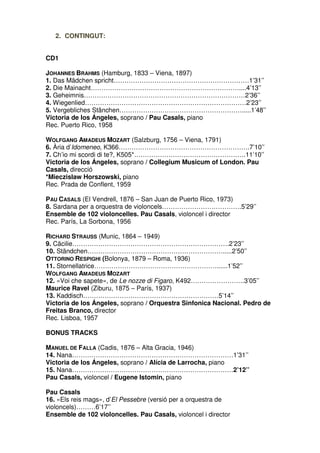 2. CONTINGUT:
CD1
JOHANNES BRAHMS (Hamburg, 1833 – Viena, 1897)
1. Das Mädchen spricht………………………………………………………1’31’’
2. Die Mainacht……………………………………………………………....4’13’’
3. Geheimnis…………………………………………………………………2’36’’
4. Wiegenlied…………………………………………………………………2’23’’
5. Vergebliches Stänchen………………………………………………….....1’48’’
Victoria de los Ángeles, soprano / Pau Casals, piano
Rec. Puerto Rico, 1958
WOLFGANG AMADEUS MOZART (Salzburg, 1756 – Viena, 1791)
6. Ària d’Idomeneo, K366…………………………………………………….7’10’’
7. Ch’io mi scordi di te?, K505*…………………………………………….11’10’’
Victoria de los Ángeles, soprano / Collegium Musicum of London. Pau
Casals, direcció
*Mieczislaw Horszowski, piano
Rec. Prada de Conflent, 1959
PAU CASALS (El Vendrell, 1876 – San Juan de Puerto Rico, 1973)
8. Sardana per a orquestra de violoncels……………………………….5’29’’
Ensemble de 102 violoncelles. Pau Casals, violoncel i director
Rec. París, La Sorbona, 1956
RICHARD STRAUSS (Munic, 1864 – 1949)
9. Cäcilie……………………………………………………………….2’23’’
10. Ständchen……………………………………………………….....2’50’’
OTTORINO RESPIGHI (Bolonya, 1879 – Roma, 1936)
11. Stornellatrice…………………………………………………......1’52’’
WOLFGANG AMADEUS MOZART
12. «Voi che sapete», de Le nozze di Figaro, K492…………………….3’05’’
Maurice Ravel (Ziburu, 1875 – París, 1937)
13. Kaddisch………………………………………………………5’14’’
Victoria de los Ángeles, soprano / Orquestra Sinfonica Nacional. Pedro de
Freitas Branco, director
Rec. Lisboa, 1957
BONUS TRACKS
MANUEL DE FALLA (Cadis, 1876 – Alta Gracia, 1946)
14. Nana…………………………………………………………………1’31’’
Victoria de los Ángeles, soprano / Alícia de Larrocha, piano
15. Nana…………………………………………………………………2’12’’
Pau Casals, violoncel / Eugene Istomin, piano
Pau Casals
16. «Els reis mags», d’El Pessebre (versió per a orquestra de
violoncels)………6’17’’
Ensemble de 102 violoncelles. Pau Casals, violoncel i director

 