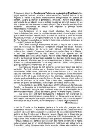 Amb aquest àlbum, les Fundacions Victoria de los Ángeles i Pau Casals han
volgut recordar l’amistat i admiració mútua entre Pau Casals i Victoria de los
Ángeles a través d’aquestes interpretacions enregistrades en directe en
concert. Malgrat pertànyer a generacions diferents, i havent tingut poques
oportunitats de col·laborar, la seva entesa musical va ser molt evident en les
tres ocasions en què donaren concerts plegats. Per a aquells que poguérem
assistir-hi i escoltar-los en directe, ens regalaren el privilegi d’unes
interpretacions memorables.
Les fundacions, en la seva missió educativa, han volgut oferir
l’oportunitat als músics joves de conèixer nous repertoris d’entre la gran riquesa
que hi ha en la música internacional i, sobretot, de conèixer la música catalana.
Aquest àlbum inclou un enregistrament d’una tria de cançons per a veu i piano
de Pau Casals interpretades per cantants i pianistes, estudiants becats per la
Fundació Victoria de los Ángeles.
Pau Casals començà a compondre de nen i al llarg de tota la seva vida
sentí la necessitat de continuar component malgrat les seves múltiples
ocupacions, resultants de la seva gran carrera internacional com a
violoncel·lista i director d’orquestra, i del seu compromís a favor de la llibertat i
la pau. Les composicions de Pau Casals, tot i que algunes van ser
interpretades pels seus amics músics, havien restat inèdites per decisió del
mestre, qui les deixa perquè fossin jutjades més tard per mèrits propis, sense
que es veiessin afectades per la seva reputació com a intèrpret. L’Editorial
Boileau ha publicat recentment l’obra íntegra de Pau Casals, i això permetrà
que sigui coneguda i interpretada en el futur.
La música de Casals és molt personal, sense haver seguit cap estil en
particular. Escrigué música per a diversos instruments solistes, conjunts
instrumentals, obres corals, però més per a la veu humana que no pas per a
cap altre instrument, i les seves obres van ser inspirades per textos de caràcter
molt divers. Per ell, la veu era l’instrument més expressiu i capaç de comunicar
tots els sentiments de la manera més directa. Sempre deia que el seu violoncel
—i tota la música— ha de cantar. Tota la seva obra, independentment del
període en què va ser composta, es distingeix per la seva expressivitat.
En paraules del gran crític novaiorquès Winthrop Sargeant, la música de
Casalts «té la puresa de la veritable grandesa»; i el reconegut crític americà
Alfred Frankenstein escrigué que «presenta totes les característiques de la
personalitat del mestre Casals: és emotiva, genial i humana en grau suprem».
Els joves, que amb tant d’entusiasme i dedicació han interpretat les
obres en aquest enregistrament, encara tenen un llarga carrera per davant i
estic segura que segons que vagin madurant seguiran descobrint en aquesta
música tots els seus matisos, la seva eloqüència i la seva força expressiva.
MARTA CASALS
«L’art de Victoria de los Ángeles pertany a la més alta jerarquia de la
interpretació musical…». Aquestes eren les paraules de Pau Casals que Oriol
Martorell va escollir per encapçalar el seu discurs de presentació dels mèrits de
Victoria de los Ángeles com a Doctora Honoris Causa per la Universitat de
Barcelona, en l’acte d’investidura que va tenir lloc el 23 de desembre de 1987. I
seguia dient Oriol Martorell en el discurs que publicaria la mateixa universitat:
«Paraules lapidàries i concises que uneixen dos noms preclars de la nostra
cultura musical que en un parell d’ocasions ja històriques van actuar junts a
Puerto Rico, refugi hivernenc dels últims anys del cèlebre violoncel·lista; una

 
