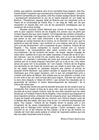 d’elles, que podríem considerar dins d’una normalitat força freqüent, amb Pau
Casals dirigint l’orquestra que acompanyava Victoria de los Ángeles, i una altra,
rarament compartida per cap solista, amb Pau Casals assegut davant del piano
i acompanyant personalment la veu de la nostra soprano en uns lieder de
Brahms». Precisament, aquests lieder de Brahms que van interpretar junts al
Teatro de la Universidad de Puerto Rico, l’1 de maig de 1958, són els que
recuperem en aquest disc com una de les gravacions antològiques que es
conserven de la seva amistat.
Aquesta evocació d’Oriol Martorell que vincula el mestre Pau Casals
amb la gran soprano Victoria de los Ángeles ens serveix avui de pòrtic per
introduir aquest disc que uneix l’esperit i l’art d’aquests dos artistes universals a
través del mestratge i del llegat que ens han deixat, i que les dues fundacions
que porten el seu nom volen transmetre a les generacions posteriors. Un
mestratge en camps diversos de la música, en el violoncel i en la veu, que ha
perdurat al llarg del temps i que conflueix en una mateixa visió de la música
com a art del coneixement i com a expressió de pau i d’estima. Victoria de los
Ángeles i Pau Casals compartien la vocació musical com un exercici
d’humanitat i de transcendència dels valors humans més enllà de les
circumstàncies i de les fronteres del temps i de l’espai. Aquest missatge de
valors ètics i estètics és el que van saber expressar a través del so de la veu i
del violoncel i que ha arribat fins als nostres dies com un punt de referència
immortal i un exemple a transmetre als joves que comencen la seva carrera
artística tant en el camp d’aquest instrument com en el de la veu. Uns valors
sense els quals l’art no és possible, tal i com Casals i Victoria de los Ángeles
van demostrar en els milers de concers que van omplir la seva vida, que fins i
tot van poder compartir en aquestes ocasions que citàvem al principi en
paraules d’Oriol Martorell i que podem escoltar en aquest disc en gravacions
històriques que s’han pogut recuperar, com la que van protagonitzar junts a
Londres amb obres de Mozart. Dos artistes que es van obstinar a arribar a tot
el món amb el seu art i amb la força dels seus orígens. Tots dos van voler que
la seva obra estigués a l’abast de tothom i que sempre fos impulsada per la
generositat de contribuir al màxim desenvolupament de l’educació i de la
cultura del nostre país.
Aquest disc també ens permet escoltar bona part de les cançons que va
compondre Pau Casals al llarg de la seva vida i que ens donen una mostra
acurada de la seva creació musical, amb les veus dels cantants que han estat
becats per la Fundació Victoria de los Ángeles. Unes cançons que segueixen la
seva trajectòria artística, al llarg de més de cinquanta anys i que reflecteixen els
vincles de Casals amb poetes del seu moment, com Ventura Gassol, autor de
la Balada dels dos estels, obra que uneix la veu i el violoncel acompanyats del
piano. Pau Casals i Victoria de los Ángeles tenien la poesia com a font
d’inspiració de les seves interpretacions i del seu pensament musical. Una
poesia que no distingia entre l’anònim popular i l’autor consagrat i que van
convertir en so: el del violoncel de Pau Casals i el de la veu de Victoria. La
melodia del Cant dels ocells esdevé el símbol de l’expressió poètica que tots
dos van saber transmetre amb la música.
MÒNICA PAGÈS I SANTACANA

 