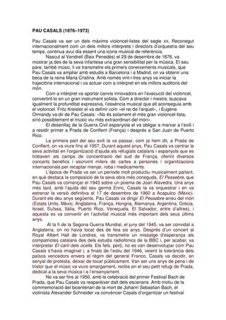 PAU CASALS (1876–1973)
Pau Casals va ser un dels màxims violoncel·listes del segle XX. Reconegut
internacionalment com un dels millors intèrprets i directors d’orquestra del seu
temps, continua avui dia essent una icona musical de referència.
Nascut al Vendrell (Baix Penedès) el 29 de desembre de 1876, va
mostrar ja des de la seva infantesa una gran sensibilitat per la música. El seu
pare, també músic, li va transmetre els primers coneixements musicals, que
Pau Casals va ampliar amb estudis a Barcelona i a Madrid, on va obtenir una
beca de la reina Maria Cristina. Amb només vint-i-tres anys va iniciar la
trajectòria internacional i va actuar com a intèrpret en els millors auditoris del
món.
Com a intèrpret va aportar canvis innovadors en l’execució del violoncel,
convertint-lo en un gran instrument solista. Com a director i mestre, buscava
igualment la profunditat expressiva, l’essència musical que ell aconseguia amb
el violoncel. Fritz Kreisler el va definir com «el rei de l’arquet», i Eugène
Ormandy va dir de Pau Casals: «No és solament el més gran violoncel·lista,
sinó possiblement el músic viu més extraordinari del món».
El desenllaç de la Guerra Civil espanyola el va obligar a marxar a l’exili i
a residir primer a Prada de Conflent (França) i després a San Juan de Puerto
Rico.
La primera part del seu exili la va passar, com ja hem dit, a Prada de
Conflent, on va viure fins al 1957. Durant aquest anys, Pau Casals va centrar la
seva activitat en l’organització d’ajuda als refugiats catalans i espanyols que es
trobaven als camps de concentració del sud de França, oferint diversos
concerts benèfics i escrivint milers de cartes a persones i organitzacions
internacionals per recaptar menjar, roba i medicaments.
L’època de Prada va ser un període molt productiu musicalment parlant,
en què destaca la composició de la seva obra més coneguda, El Pessebre, que
Pau Casals va començar el 1943 sobre un poema de Joan Alavedra. Una anys
més tard, amb l’ajuda del seu germà Enric, Casals la va orquestrar i en va
estrenar la versió definitiva el 17 de desembre de 1960 a Acapulco (Mèxic).
Durant els deu anys següents, Pau Casals va dirigir El Pessebre arreu del món
(Estats Units, Mèxic, Anglaterra, França, Hongria, Alemanya, Argentina, Grècia,
Israel, Suïssa, Itàlia, Puerto Rico, Veneçuela, El Salvador, entre d’altres), i
aquesta es va convertir en l’activitat musical més important dels seus últims
anys.
Al la fi de la Segona Guerra Mundial, el juny del 1945, va ser convidat a
Anglaterra, on no havia tocat des de feia sis anys. Després d’un concert al
Royal Albert Hall de Londres, va transmetre un missatge d’esperança als
compatriotes catalans des dels estudis radiofònics de la BBC i, per acabar, va
interpretar El cant dels ocells. Els fets, però, no es van desenvolupar com Pau
Casals s’havia imaginat i, a finals de l’estiu del 1946, veient la tolerància dels
països vencedors envers el règim del general Franco, Casals va decidir, en
senyal de protesta, deixar de tocar públicament. Van ser uns anys de pena i de
tristor que el músic va viure amargament, reclòs en el seu petit refugi de Prada,
dedicat a la seva música i a l’ensenyament.
No va ser fins al 1950, amb la celebració del primer Festival Bach de
Prada, que Pau Casals va reaparèixer dalt dels escenaris. Amb motiu de la
commemoració del bicentenari de la mort de Johann Sebastian Bach, el
violinista Alexander Schneider va convèncer Casals d’organitzar un festival

 