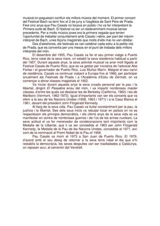 musical on poguessin confluir els millors músics del moment. El primer concert
del Festival Bach va tenir lloc el 2 de juny a l’església de Sant Pere de Prada.
Feia cinc anys que Pau Casals no tocava en públic i ho va fer interpretant la
Primera suite de Bach. El festival va ser un esdeveniment musical sense
precedents. Per a molts músics joves era la primera vegada que tenien
l’oportunitat de treballar conjuntament amb Casals i rebre, per part del màxim
intèrpret de Bach, unes lliçons magistrals que molts d’ells mai no van oblidar.
Des d’aleshores, els festivals es van celebrar cada estiu a la petita vila
de Prada, que es convertia per uns mesos en el punt de trobada dels millors
intèrprets del món.
El desembre del 1955, Pau Casals va fer el seu primer viatge a Puerto
Rico, terra natal de la seva mare, on establí la seva residència habitual a partir
del 1957. Durant aquests anys, la seva activitat musical va anar molt lligada al
Festival Casals de Puerto Rico, que es va gestar per iniciativa de l’advocat Abe
Fortas i el governador de Puerto Rico, Luis Muñoz Marín. Malgrat el seu canvi
de residència, Casals va continuar viatjant a Europa fins al 1966, per participar
anualment als Festivals de Prada i a l’Acadèmia d’Estiu de Zermatt, on va
començar a donar classes magistrals el 1952.
Va iniciar durant aquests anys la seva croada personal per la pau i la
llibertat, dirigint El Pessebre arreu del món, i va impartir nombroses master
classes, d’entre les quals cal destacar les de Berkeley (Califòrnia, 1962) i les de
Marlboro (Vermont, 1962-1973). Igual d’importants van ser els concerts que va
oferir a la seu de les Nacions Unides (1958, 1963 i 1971) i a la Casa Blanca el
1961, davant del president John Fitzgerald Kennedy.
Al llarg de la seva vida, Pau Casals va lluitar constantment per la pau, la
justícia i la llibertat. Des dels seus inicis va rebutjar tocar en països on no es
respectessin els principis democràtics, i els últims anys de la seva vida es va
manifestar en contra de nombroses guerres i de l’ús de les armes nuclears. La
seva actitud el va fer mereixedor de condecoracions tant importants com la
Medalla de la Llibertat, que li va ser concedida el 1963 per John Fitzgerald
Kennedy, la Medalla de la Pau de les Nacions Unides, concedida el 1971, així
com de la nominació al Premi Nobel de la Pau el 1958.
Pau Casals va morir el 1973 a San Juan de Puerto Rico. El 1979,
d’acord amb el seu desig de retornar a la seva terra natal el dia que s’hi
restablís la democràcia, les seves despulles van ser traslladades a Catalunya,
on reposen avui, al cementiri del Vendrell.

 