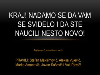 Dajte nam 5 potrudili smo se 
PRAVILI: Stefan Maksimović, Aleksa Vujević,
Marko Amanović, Jovan Šušović i Vuk Pjević!
KRAJ! NADAMO SE DA VAM
SE SVIDELO I DA STE
NAUCILI NESTO NOVO!
 