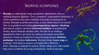 ŠKORPIJE-SCORPIONES
• Škorpije su najkrupnije među paukolikim zglavkarima. One su
najstariji kopneni zglavkari. Žive u tropskim i suptropskim krajevima. U
našim predelima ima samo nekoliko vrsta koje su bezopasne za
čoveka. Škorpije se preko dana kriju, a noću izlaze kako bi se hranile.
Telo im je građeno od kratkog glavenogrudnog regiona i trbušnog
dela koji se sužava i završava otrovnom bodljom na poslednjem
članku, kojom škorpije ubadaju plen. Na telu im se razlikuju
pojedinačni članci i po tome se razlikuju od ostalih paukolikih
zglavkara. Hrane se insektima ili paucima koje hvataju kleštima
pedipalpa i komadaju helicerama. Škorpije imaju 4 para nogu za
hodanje. Vrste koje su opasne za čoveka žive u Meksiku i
Africi. Škorpije su odvojenih polova. Ženke rađaju od 1-100 mladih
koje nose na leđima do prvog presvlačenja. Nada je škorpija.
 