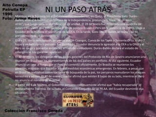 NI UN PASO ATRÁSMientras en la frontera los enfrentamientos recrudecían, en Quito, el Presidente Sixto Durán-Ballén, ante una multitud en la Plaza de la Independencia, pronuncia la frase "Ni un paso atrás", que luego sería la identificación de unidad. El 28 de enero fue detectada una cuadrilla de aviones peruanos que sobrevolaba el límite político Ecuador-Perú en la provincia de El Oro. Llega a Ecuador en la mañana el secretario de la OEA. En la tarde, Sixto Durán-Ballén se reúne con ex presidentes y ex vicepresidentes.El día 29, cinco helicópteros peruanos atacan Coangos, Cueva de los Tayos y Teniente Ortiz. Hubo 7 bajas y un helicóptero peruano fue derribado. Ecuador denuncia la agresión a la OEA y la ONU y el Perú se niega a que estas entidades actúen de mediadores. Durán-Ballén declara el estado de emergencia. Los garantes aparecenEl 30 de enero, los delegados de los países garantes del Protocolo de Río de Janeiro anunciaron una reunión en Brasil con los representantes de los dos países en conflicto. Al día siguiente, Ecuador anunció un cese al fuego que el Perú no contestó oficialmente. En Brasilia se reunieron los garantes, mientras que Ecuador adoptó medidas económicas emergentes. En febrero, a pesar que en Brasil se realizaban conversaciones en búsqueda de la paz, los peruanos reanudaron los ataques terrestres y aéreos. El 30 de enero Ecuador afirmó que existen 8 bajas de su lado, mientras el Perú no anuncia el número de muertos.A partir del 7 de febrero, el Gobierno peruano continuamente afirmó que "había recuperado" el destacamento Tiwintza. De su lado, el Comando Conjunto de las FF.AA. del Ecuador desmintió esa situación. 