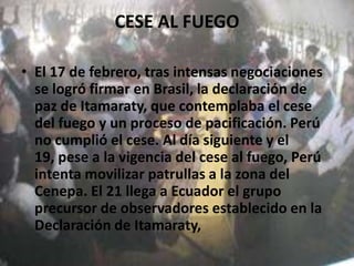CESE AL FUEGOEl 17 de febrero, tras intensas negociaciones se logró firmar en Brasil, la declaración de paz de Itamaraty, que contemplaba el cese del fuego y un proceso de pacificación. Perú no cumplió el cese. Al día siguiente y el 19, pese a la vigencia del cese al fuego, Perú intenta movilizar patrullas a la zona del Cenepa. El 21 llega a Ecuador el grupo precursor de observadores establecido en la Declaración de Itamaraty, 