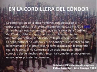 EN LA CORDILLERA DEL CÓNDORLa demarcación de la línea fronteriza establecida en el protocolo, mediante el levantamiento de hitos, se inició en 1947. Sin embargo, ésta no fue culminada en la zona de la Cordillera del Cóndor, debido a que, mediante un levantamiento aerofotogramétrico, se "descubrió" la presencia del río Cenepa, entre el río Zamora y el río Santiago. Eso implicaba que lo consignado en el protocolo no correspondía con la geografía real de la zona. El río Cenepa era un accidente geográfico conocido desde muchos años antes, tal como lo reconoce en un ensayo el ex presidente peruano. 