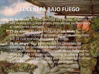 EL CENEPA BAJO FUEGO24 de enero: El Perú moviliza sus tropas, mientras la FAE realiza los preparativos para alistar su flota para el inminente combate.25 de enero: Ecuador militariza la zona de la Cordillera del Cóndor después conocida como Base Sur, la cual era aún territorio en litigio.26 de enero: Una patrulla del BIS (Batallón de Infantería de Selva) Nº25 del Ejército peruano realizaba labores de construcción de un helipuerto en la zona de la quebrada Fashin y la cabeza del río Cenepa, cuando es atacada por el Grupo de Fuerzas Especiales Nº26 del Ejército ecuatoriano.