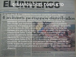 DESARROLLO DEL CONFLICTOEn vista de los incidentes fronterizos acaecidos entre Agosto y finales de 1991, se produjo a comienzos de 1992 en Quito, un encuentro entre los presidentes de los dos países. La visita del presidente peruano, Alberto Fujimori, se proponía allanar las dificultades que impedían una solución diplomática al problema fronterizo, firmándose el llamado "pacto de Caballeros". En la tarde del 9 de enero de 1995, cerca de las 17:30 horas, en la zona del Cenepa, una patrulla de cuatro soldados peruanos del Batallón de Infantería de Selva "Callao" Nº 25 tuvo un encuentro con una patrulla ecuatoriana del Batallón Nº 63 "Gualaquiza". Al día siguiente las tropas peruanas son acompañadas por las ecuatorianas hasta el PV-1. El 11 de enero se produce un nuevo encuentro, de nuevo en la zona peruana del Cenepa, cerca de las 13:00, la patrulla peruana -de aproximadamente 10 soldados- es conminada por los ecuatorianos y se inicia un breve intercambio de disparos.
