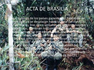 ACTA DE BRASILIAObservadores de los países garantes del Protocolo de Río de Janeiro se desplazan hasta la zona del conflicto. El 2 de marzo, tras cinco semanas en enfrentamientos y escaramuzas, terminan los combates. Hay numerosos heridos y muertos por ambos lados. Durante el proceso de negociación, ambas partes ceden terreno, dejando a un lado sus posiciones extremas; el Ecuador reconoce la “parcialidad” de la inejecutabilidad del protocolo de Río y por consiguiente reconoce la autoridad del susodicho. El Perú, por su parte, reconoce por primera vez la existencia de una disputa y la necesidad de una revisión de los impases del protocolo de Río.[31