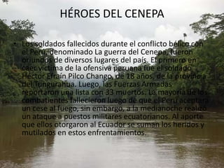 HÉROES DEL CENEPALos soldados fallecidos durante el conflicto bélico con el Perú, denominado La guerra del Cenepa, fueron oriundos de diversos lugares del país. El primero en caer víctima de la ofensiva peruana fue el soldado Héctor Efraín Pilco Chango, de 18 años, de la provincia del Tungurahua. Luego, las Fuerzas Armadas reportaron una lista con 33 muertos. La mayoría de los combatientes fallecieron luego de que el Perú aceptara un cese al fuego, sin embargo, a la medianoche realizó un ataque a puestos militares ecuatorianos. Al aporte que ellos otorgaron al Ecuador se suman los heridos y mutilados en estos enfrentamientos.