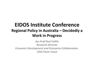 EIDOS Institute Conference Regional Policy in Australia – Decidedly a Work in Progress Ass Prof Paul Collits Research Director Economic Development and Enterprise Collaboration  USQ Fraser Coast 