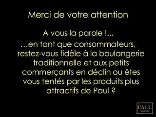 Merci de votre attention A vous la parole !... … en tant que consommateurs, restez-vous fidèle à la boulangerie traditionnelle et aux petits commerçants en déclin ou êtes vous tentés par les produits plus attractifs de Paul ? 