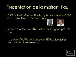 Présentation de la maison  Paul PDG actuel : Maxime Holder qui a succédé en 2007 à son père Francis, le fondateur Maison fondée en 1889, petite boulangerie près de Lille…. …  aujourd’hui Paul dispose de 430 boulangeries dont 25% à l’international 