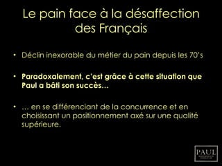 Le pain face à la désaffection des Français Déclin inexorable du métier du pain depuis les 70’s Paradoxalement, c’est grâce à cette situation que Paul a bâti son succès… …  en se différenciant de la concurrence et en choisissant un positionnement axé sur une qualité supérieure. 