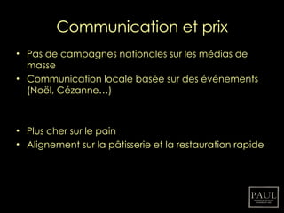 Communication et prix Pas de campagnes nationales sur les médias de masse Communication locale basée sur des événements (Noël, Cézanne…) Plus cher sur le pain Alignement sur la pâtisserie et la restauration rapide 