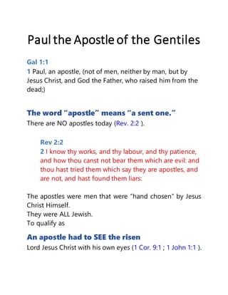 Paul the Apostle of the Gentiles
Gal 1:1
1 Paul, an apostle, (not of men, neither by man, but by
Jesus Christ, and God the Father, who raised him from the
dead;)
The word “apostle” means “a sent one.”
There are NO apostles today (Rev. 2:2 ).
Rev 2:2
2 I know thy works, and thy labour, and thy patience,
and how thou canst not bear them which are evil: and
thou hast tried them which say they are apostles, and
are not, and hast found them liars:
The apostles were men that were “hand chosen” by Jesus
Christ Himself.
They were ALL Jewish.
To qualify as
An apostle had to SEE the risen
Lord Jesus Christ with his own eyes (1 Cor. 9:1 ; 1 John 1:1 ).
 