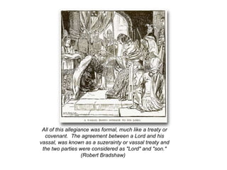 All of this allegiance was formal, much like a treaty or
covenant. The agreement between a Lord and his
vassal, was known as a suzerainty or vassal treaty and
the two parties were considered as "Lord" and "son."
(Robert Bradshaw)
 