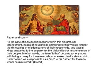 Father and son —
“In the case of individual infractions within this hierarchical
arrangement, heads of households answered to their vassal king for
the disloyalties or misdemeanors of their households, and vassal
kings answered to the emperor for the disloyalties or misdemeanors of
their people. In other words, the term “father” became synonymous
with being a proxy for those over whom one exercised a stewardship.
Each “father” was responsible as a “son” to his “father” for those to
whom he ministered.” (Gileadi)
 