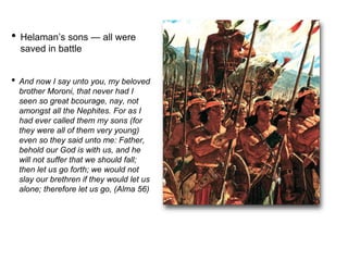 • Helaman’s sons — all were
saved in battle
• And now I say unto you, my beloved
brother Moroni, that never had I
seen so great bcourage, nay, not
amongst all the Nephites. For as I
had ever called them my sons (for
they were all of them very young)
even so they said unto me: Father,
behold our God is with us, and he
will not suffer that we should fall;
then let us go forth; we would not
slay our brethren if they would let us
alone; therefore let us go, (Alma 56)
 