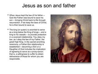 Jesus as son and father
• When Jesus kept the law of his father --
God the Father was bound to save his
son -- bringing Christ back to life through
resurrection. If we keep the laws of Christ,
he is then bound to save us.
• The king (or queen) is anointed to serve
as a king below the King of kings -- and a
king to his vassals -- to provide protection
in a covenant relationship. You obey my
law, as I obey the law of my Father, the
great High King. In the sacred anointing
ceremony, a Father-Son relationship is
established -- becoming a Son or a
Daughter of God includes the implication
of agreeing to serve as a proxy-savior;
that is, a willingness to suffer to obtain
deliverance of those for whom you are
responsible.
 