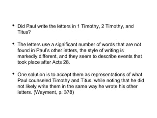 • Did Paul write the letters in 1 Timothy, 2 Timothy, and
Titus?
• The letters use a significant number of words that are not
found in Paul’s other letters, the style of writing is
markedly different, and they seem to describe events that
took place after Acts 28.
• One solution is to accept them as representations of what
Paul counseled Timothy and Titus, while noting that he did
not likely write them in the same way he wrote his other
letters. (Wayment, p. 378)
 