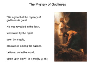 The Mystery of Godliness
“We agree that the mystery of
godliness is great:
He was revealed in the flesh,
vindicated by the Spirit
seen by angels,
proclaimed among the nations,
believed on in the world,
taken up in glory.” (1 Timothy 3: 16)
 
