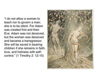 “I do not allow a woman to
teach nor to govern a man;
she is to be silent. For Adam
was created first and then
Eve. Adam was not deceived,
but the woman was deceived
and became a transgressor.
She will be saved in bearing
children if she remains in faith,
love, and holiness with self-
control.” (1 Timothy 2: 12-15)
 