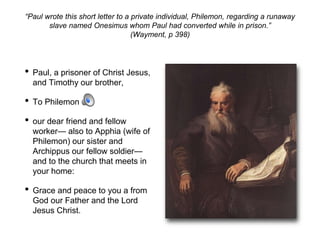 “Paul wrote this short letter to a private individual, Philemon, regarding a runaway
slave named Onesimus whom Paul had converted while in prison.”
(Wayment, p 398)
• Paul, a prisoner of Christ Jesus,
and Timothy our brother,
• To Philemon
• our dear friend and fellow
worker— also to Apphia (wife of
Philemon) our sister and
Archippus our fellow soldier—
and to the church that meets in
your home:
• Grace and peace to you a from
God our Father and the Lord
Jesus Christ.
 