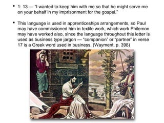 • 1: 13 — “I wanted to keep him with me so that he might serve me
on your behalf in my imprisonment for the gospel.”
• This language is used in apprenticeships arrangements, so Paul
may have commissioned him in textile work, which work Philemon
may have worked also, since the language throughout this letter is
used as business type jargon — “companion” or “partner” in verse
17 is a Greek word used in business. (Wayment, p. 398)
 