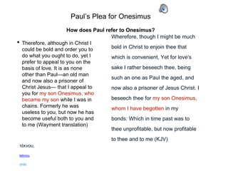 Paul’s Plea for Onesimus
• Therefore, although in Christ I
could be bold and order you to
do what you ought to do, yet I
prefer to appeal to you on the
basis of love. It is as none
other than Paul—an old man
and now also a prisoner of
Christ Jesus— that I appeal to
you for my son Onesimus, who
became my son while I was in
chains. Formerly he was
useless to you, but now he has
become useful both to you and
to me (Wayment translation)
Wherefore, though I might be much
bold in Christ to enjoin thee that
which is convenient, Yet for love's
sake I rather beseech thee, being
such an one as Paul the aged, and
now also a prisoner of Jesus Christ. I
beseech thee for my son Onesimus,
whom I have begotten in my
bonds: Which in time past was to
thee unprofitable, but now profitable
to thee and to me (KJV)
τέκνου,
teknou
child
How does Paul refer to Onesimus?
 