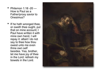 • Philemon 1:18 -20 —
How is Paul as a
Father/proxy savior to
Onesimus?
• If he hath wronged thee,
or oweth thee ought, put
that on mine account; I
Paul have written it with
mine own hand, I will
repay it: albeit I do not
say to thee how thou
owest unto me even
thine own self
besides. Yea, brother,
let me have joy of thee
in the Lord: refresh my
bowels in the Lord.
 