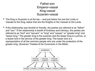Father-son
Emperor-vassal
King-vassal
Suzerain-vassal
• The King or Suzerain is at the top -- and just below him are the Lords or
Vassals to the King, below that are the Knights or the Vassals to the Lords.
• If the relationship was familial or friendly, the parties are referred to as "father"
and "son." If the relationship is bereft of kindness and intimacy, the parties are
referred to as "lord" and "servant," or "king" and "vassal," or "greater king" and
"lesser king." The greater king is the suzerain and the lesser king is a prince, or
a lesser lord in the service of the greater king. The lesser lord is a
representative of all the common people who are under the protection of the
greater king. (Suzerain Treaties & the Covenants in the Bible)
 