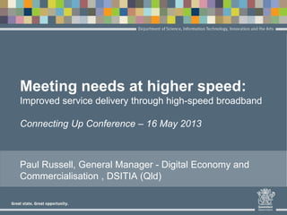 Meeting needs at higher speed:
Improved service delivery through high-speed broadband
Connecting Up Conference – 16 May 2013
Paul Russell, General Manager - Digital Economy and
Commercialisation , DSITIA (Qld)
 